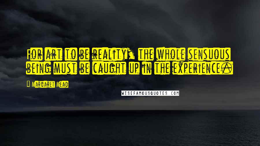 Margaret Mead Quotes: For art to be reality, the whole sensuous being must be caught up in the experience.