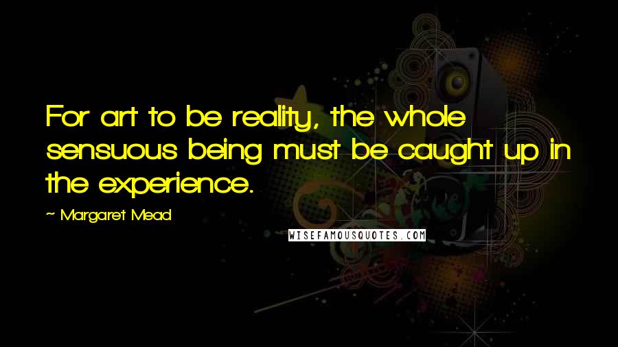 Margaret Mead Quotes: For art to be reality, the whole sensuous being must be caught up in the experience.