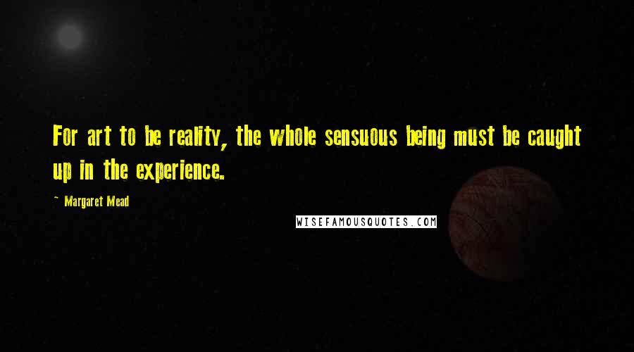 Margaret Mead Quotes: For art to be reality, the whole sensuous being must be caught up in the experience.