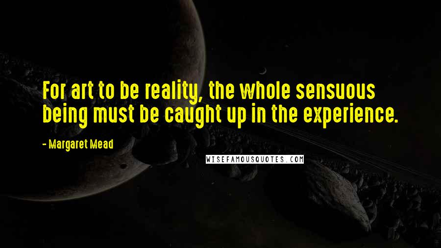 Margaret Mead Quotes: For art to be reality, the whole sensuous being must be caught up in the experience.