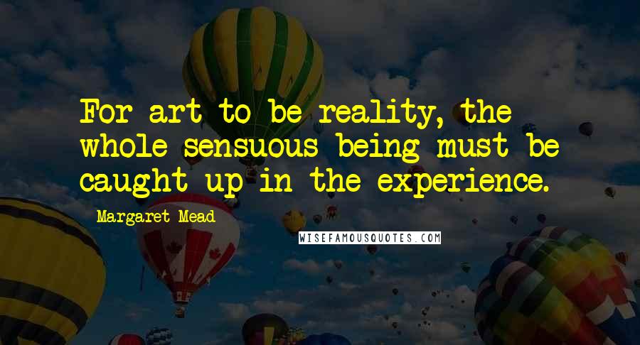 Margaret Mead Quotes: For art to be reality, the whole sensuous being must be caught up in the experience.