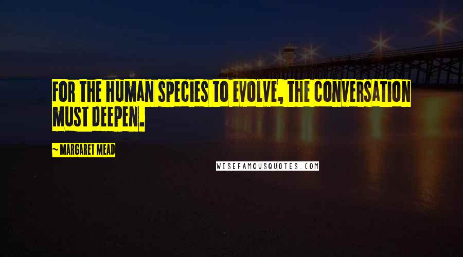 Margaret Mead Quotes: For the human species to evolve, the conversation must deepen.