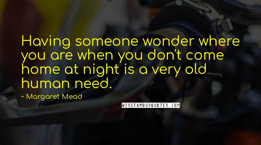 Margaret Mead Quotes: Having someone wonder where you are when you don't come home at night is a very old human need.