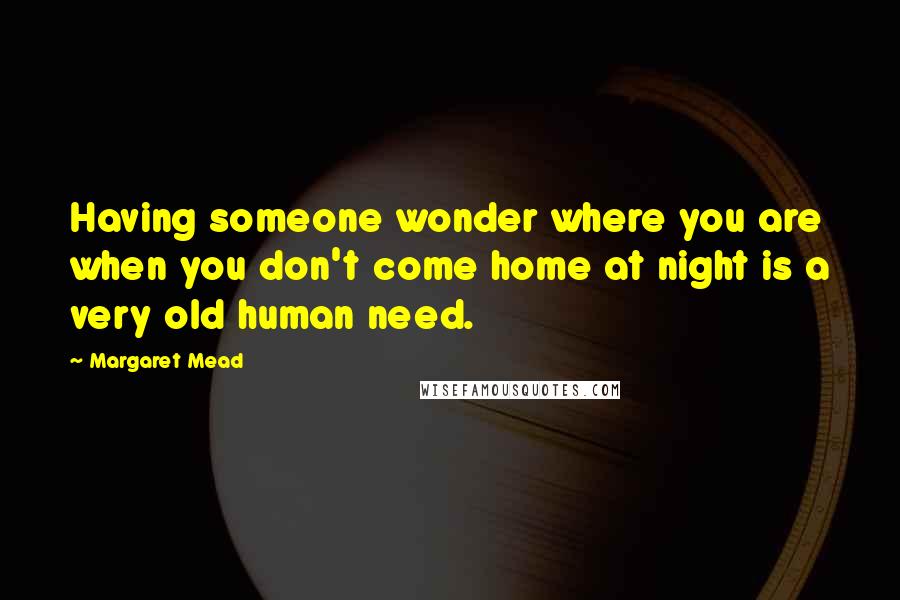 Margaret Mead Quotes: Having someone wonder where you are when you don't come home at night is a very old human need.