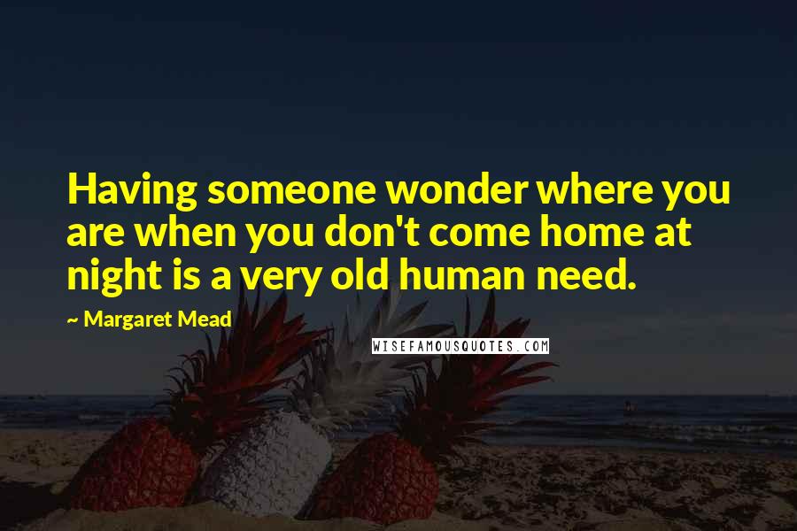 Margaret Mead Quotes: Having someone wonder where you are when you don't come home at night is a very old human need.