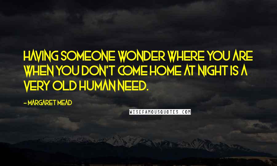 Margaret Mead Quotes: Having someone wonder where you are when you don't come home at night is a very old human need.