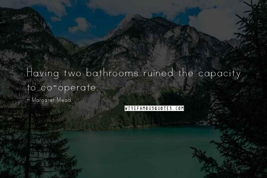 Margaret Mead Quotes: Having two bathrooms ruined the capacity to co-operate.