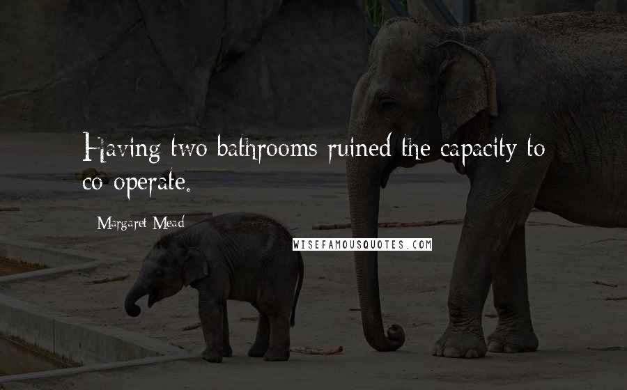 Margaret Mead Quotes: Having two bathrooms ruined the capacity to co-operate.