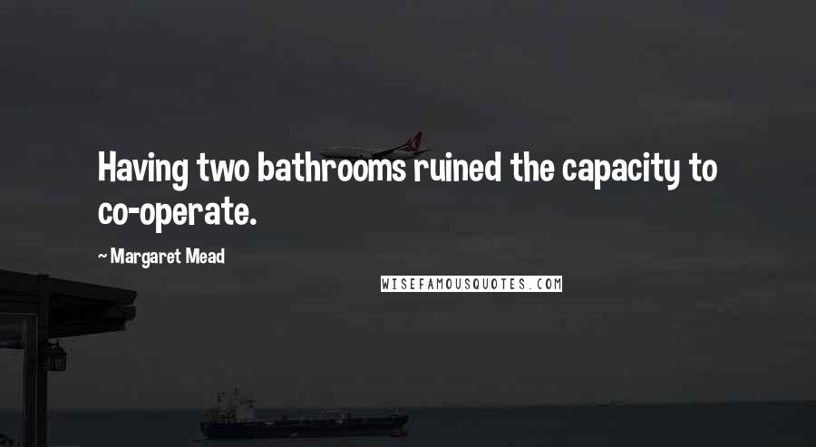 Margaret Mead Quotes: Having two bathrooms ruined the capacity to co-operate.