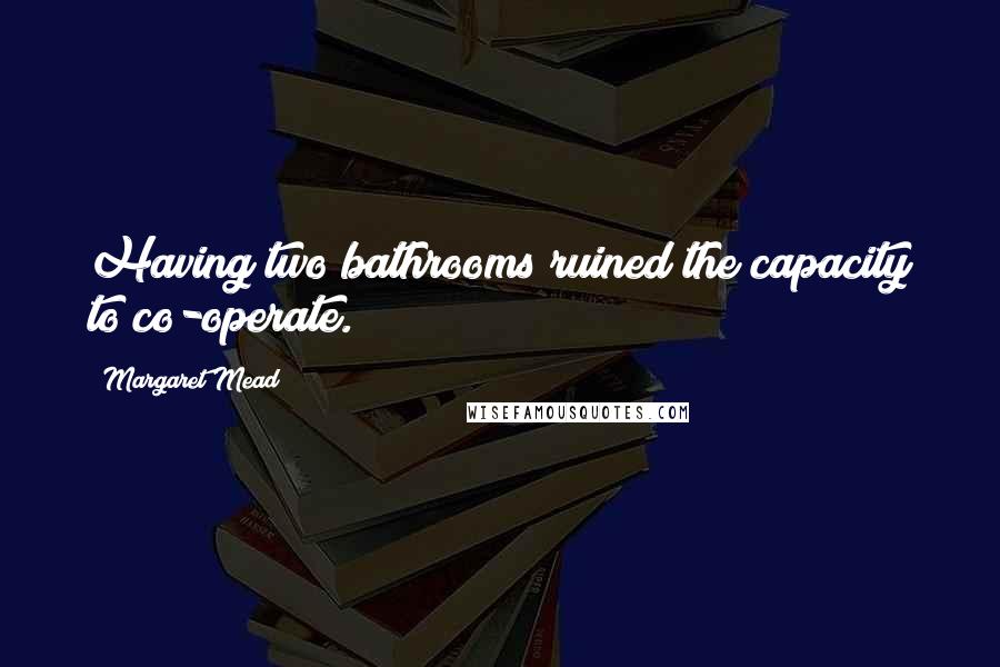 Margaret Mead Quotes: Having two bathrooms ruined the capacity to co-operate.