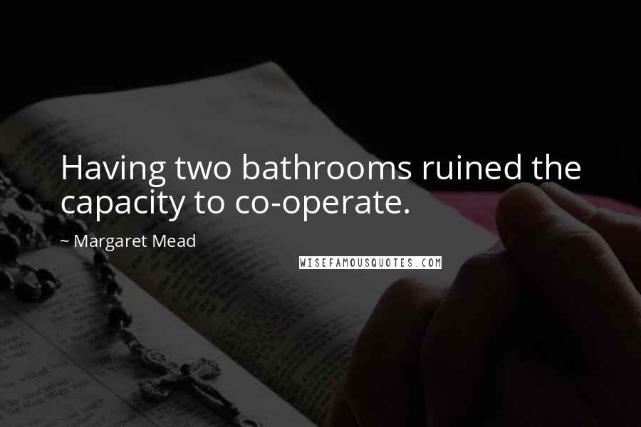 Margaret Mead Quotes: Having two bathrooms ruined the capacity to co-operate.