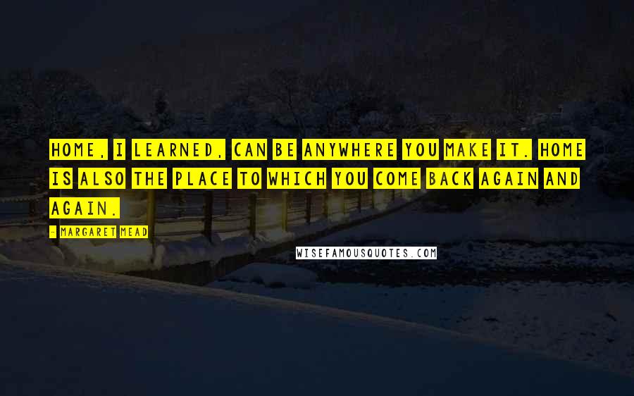 Margaret Mead Quotes: Home, I learned, can be anywhere you make it. Home is also the place to which you come back again and again.