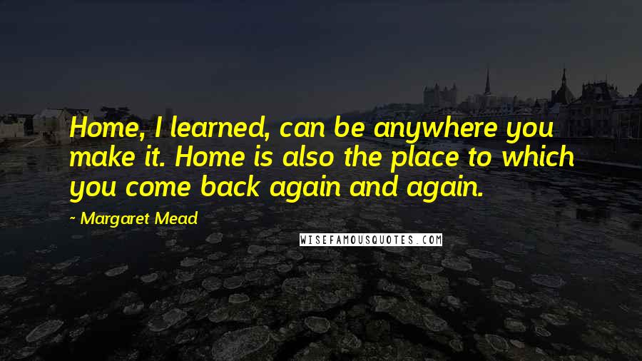 Margaret Mead Quotes: Home, I learned, can be anywhere you make it. Home is also the place to which you come back again and again.