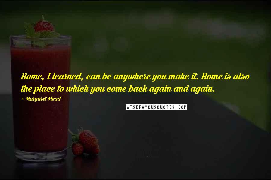 Margaret Mead Quotes: Home, I learned, can be anywhere you make it. Home is also the place to which you come back again and again.