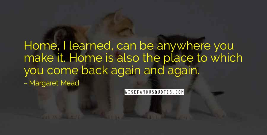 Margaret Mead Quotes: Home, I learned, can be anywhere you make it. Home is also the place to which you come back again and again.