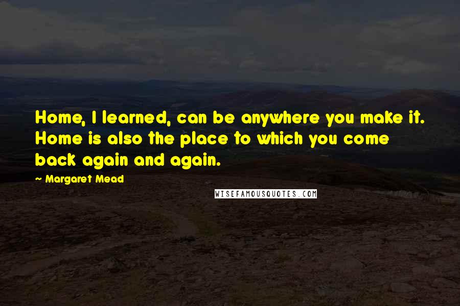 Margaret Mead Quotes: Home, I learned, can be anywhere you make it. Home is also the place to which you come back again and again.