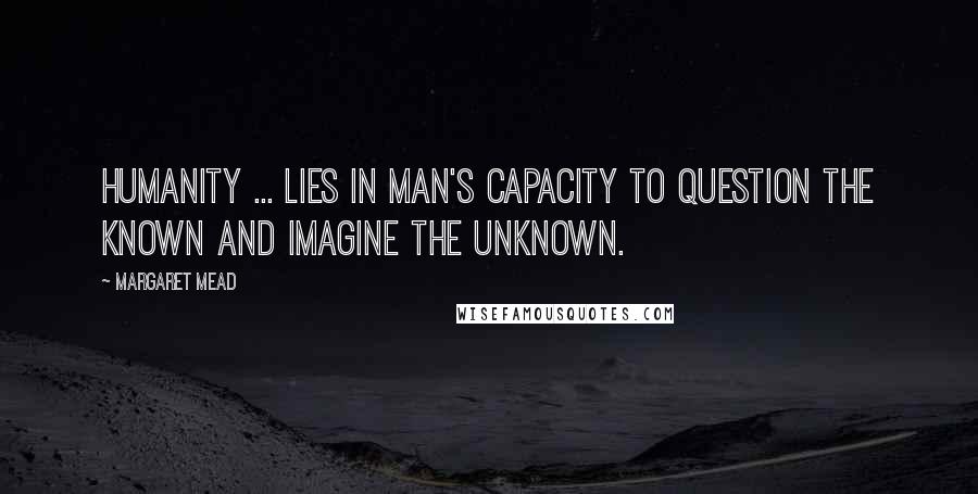 Margaret Mead Quotes: Humanity ... lies in man's capacity to question the known and imagine the unknown.