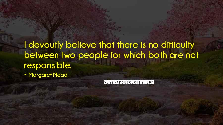 Margaret Mead Quotes: I devoutly believe that there is no difficulty between two people for which both are not responsible.