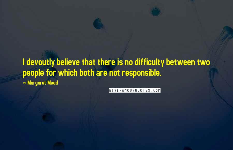 Margaret Mead Quotes: I devoutly believe that there is no difficulty between two people for which both are not responsible.