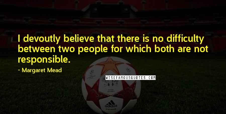 Margaret Mead Quotes: I devoutly believe that there is no difficulty between two people for which both are not responsible.