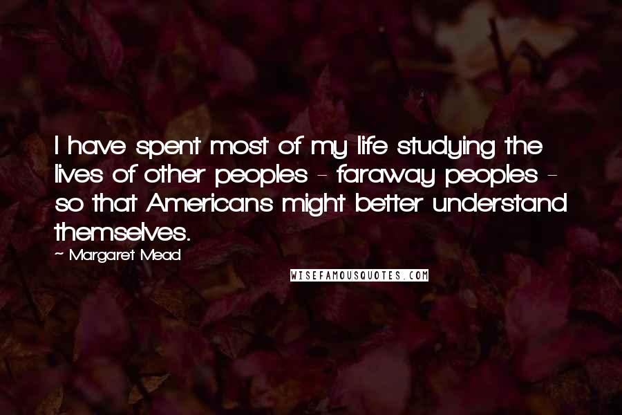 Margaret Mead Quotes: I have spent most of my life studying the lives of other peoples - faraway peoples - so that Americans might better understand themselves.