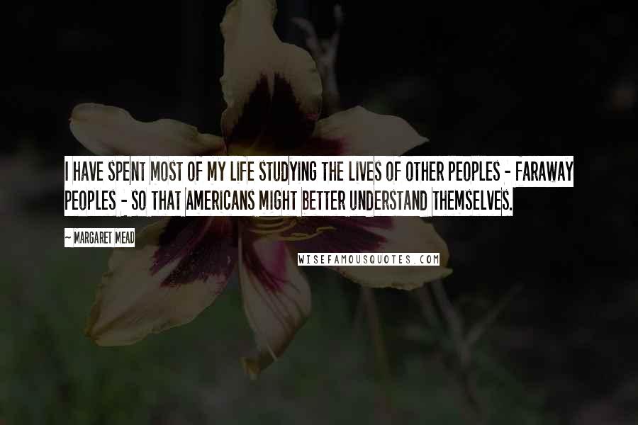 Margaret Mead Quotes: I have spent most of my life studying the lives of other peoples - faraway peoples - so that Americans might better understand themselves.