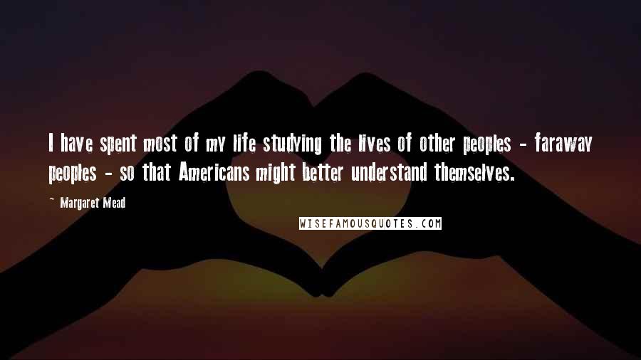 Margaret Mead Quotes: I have spent most of my life studying the lives of other peoples - faraway peoples - so that Americans might better understand themselves.