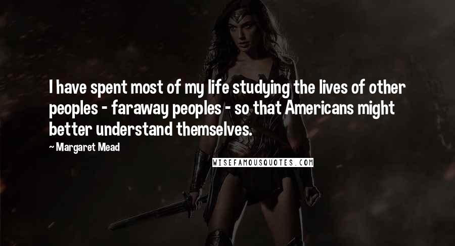 Margaret Mead Quotes: I have spent most of my life studying the lives of other peoples - faraway peoples - so that Americans might better understand themselves.