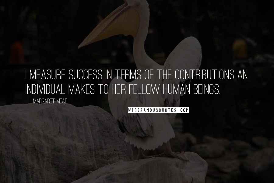 Margaret Mead Quotes: I measure success in terms of the contributions an individual makes to her fellow human beings.