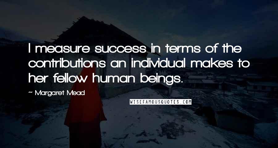 Margaret Mead Quotes: I measure success in terms of the contributions an individual makes to her fellow human beings.