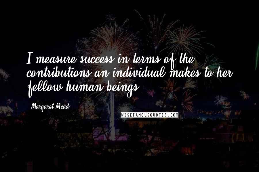 Margaret Mead Quotes: I measure success in terms of the contributions an individual makes to her fellow human beings.