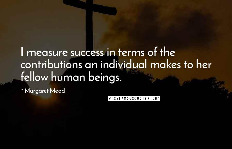 Margaret Mead Quotes: I measure success in terms of the contributions an individual makes to her fellow human beings.