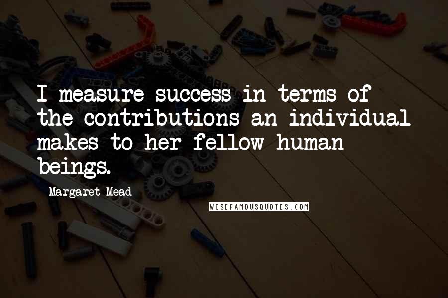 Margaret Mead Quotes: I measure success in terms of the contributions an individual makes to her fellow human beings.