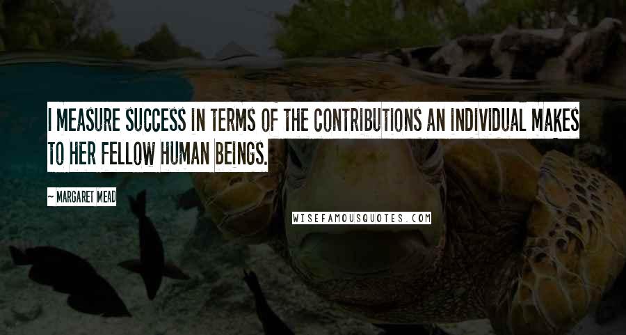 Margaret Mead Quotes: I measure success in terms of the contributions an individual makes to her fellow human beings.