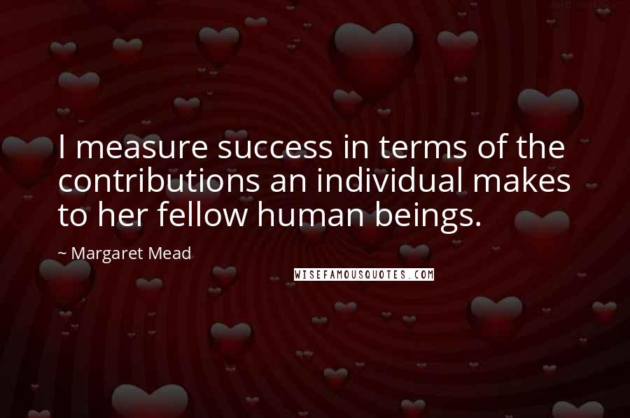 Margaret Mead Quotes: I measure success in terms of the contributions an individual makes to her fellow human beings.