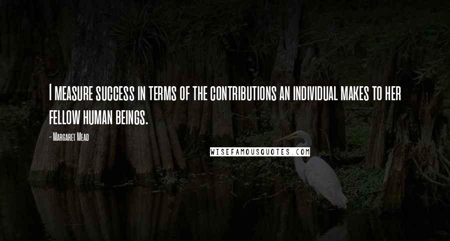 Margaret Mead Quotes: I measure success in terms of the contributions an individual makes to her fellow human beings.