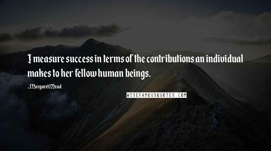 Margaret Mead Quotes: I measure success in terms of the contributions an individual makes to her fellow human beings.