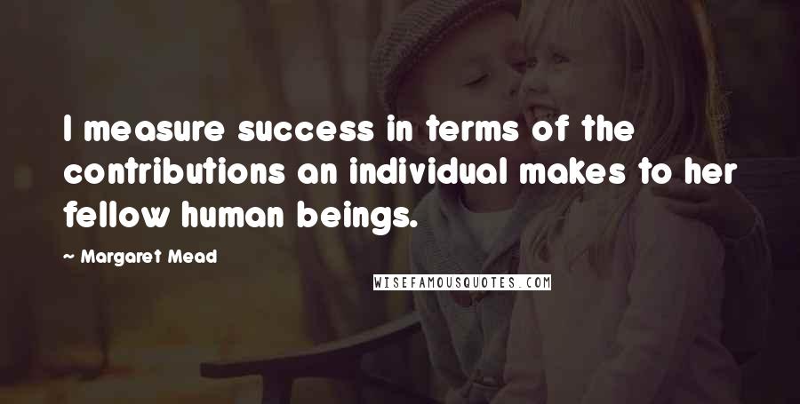 Margaret Mead Quotes: I measure success in terms of the contributions an individual makes to her fellow human beings.