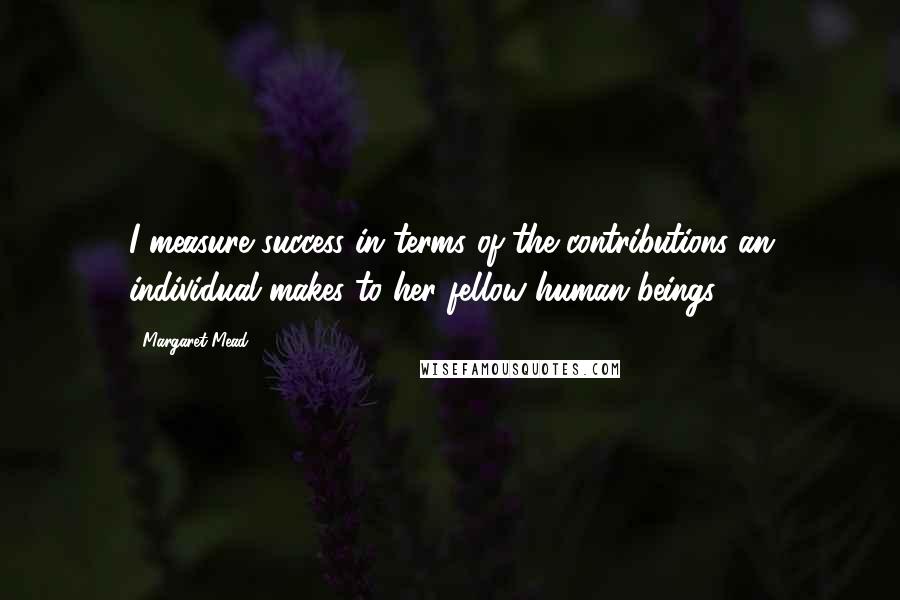 Margaret Mead Quotes: I measure success in terms of the contributions an individual makes to her fellow human beings.