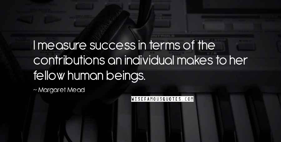 Margaret Mead Quotes: I measure success in terms of the contributions an individual makes to her fellow human beings.