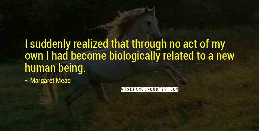 Margaret Mead Quotes: I suddenly realized that through no act of my own I had become biologically related to a new human being.