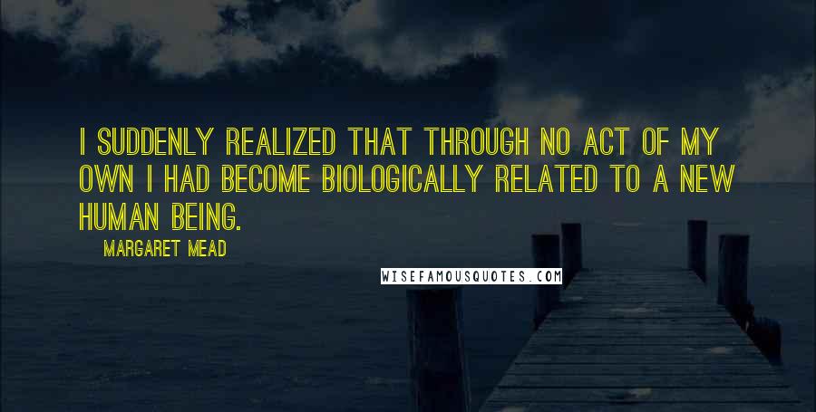 Margaret Mead Quotes: I suddenly realized that through no act of my own I had become biologically related to a new human being.