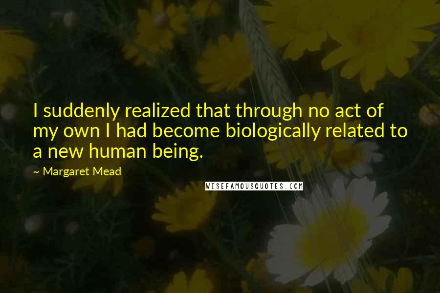 Margaret Mead Quotes: I suddenly realized that through no act of my own I had become biologically related to a new human being.