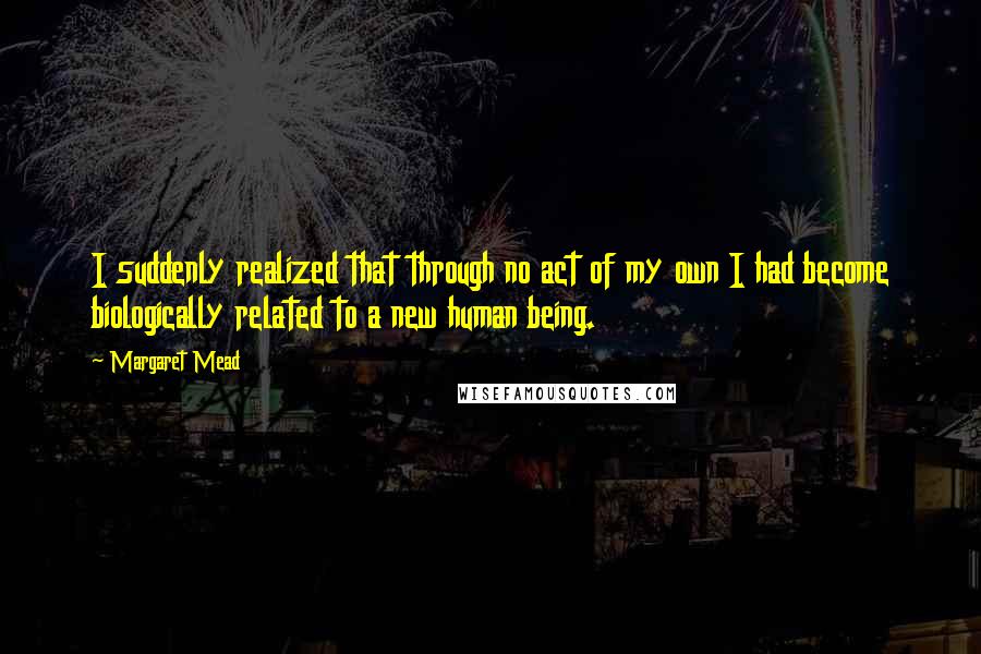 Margaret Mead Quotes: I suddenly realized that through no act of my own I had become biologically related to a new human being.