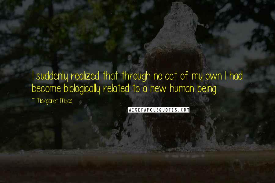 Margaret Mead Quotes: I suddenly realized that through no act of my own I had become biologically related to a new human being.