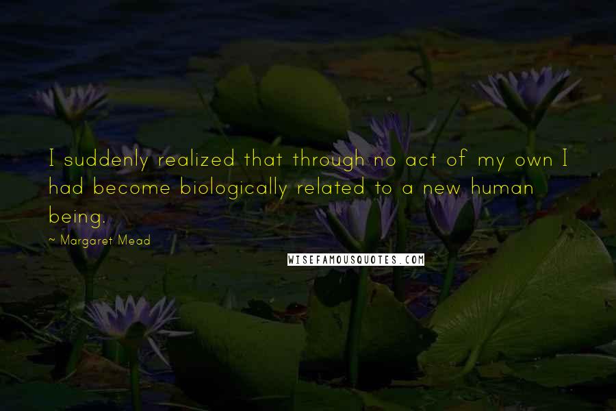 Margaret Mead Quotes: I suddenly realized that through no act of my own I had become biologically related to a new human being.