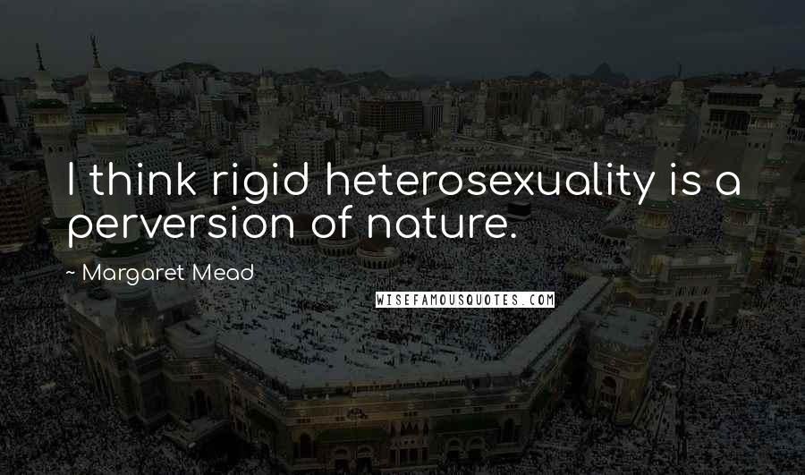 Margaret Mead Quotes: I think rigid heterosexuality is a perversion of nature.
