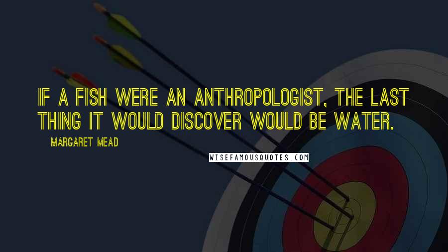 Margaret Mead Quotes: If a fish were an anthropologist, the last thing it would discover would be water.