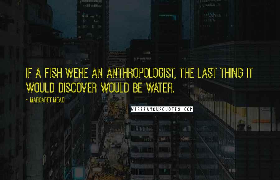 Margaret Mead Quotes: If a fish were an anthropologist, the last thing it would discover would be water.