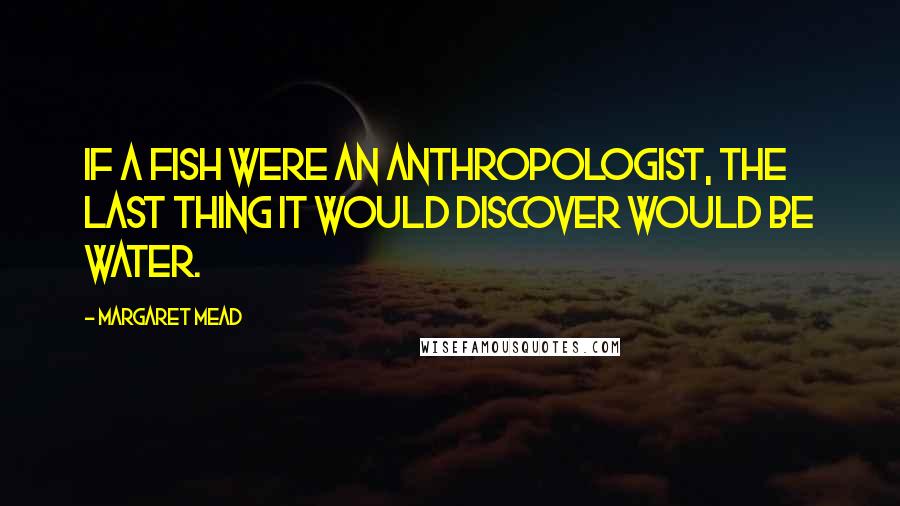 Margaret Mead Quotes: If a fish were an anthropologist, the last thing it would discover would be water.